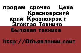 продам  срочно  › Цена ­ 4 000 - Красноярский край, Красноярск г. Электро-Техника » Бытовая техника   